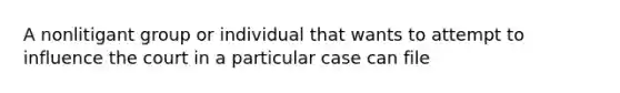 A nonlitigant group or individual that wants to attempt to influence the court in a particular case can file