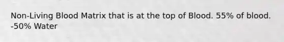 Non-Living Blood Matrix that is at the top of Blood. 55% of blood. -50% Water