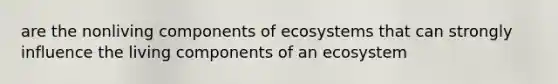 are the nonliving components of ecosystems that can strongly influence the living components of an ecosystem