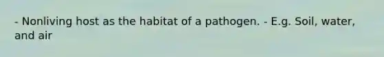 - Nonliving host as the habitat of a pathogen. - E.g. Soil, water, and air