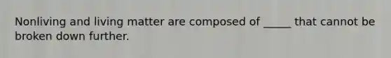 Nonliving and living matter are composed of _____ that cannot be broken down further.