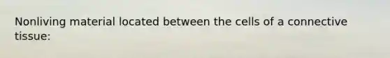 Nonliving material located between the cells of a connective tissue:
