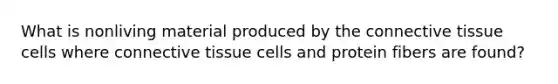 What is nonliving material produced by the connective tissue cells where connective tissue cells and protein fibers are found?