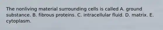 The nonliving material surrounding cells is called A. ground substance. B. fibrous proteins. C. intracellular fluid. D. matrix. E. cytoplasm.