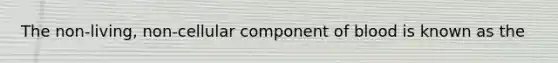 The non-living, non-cellular component of blood is known as the