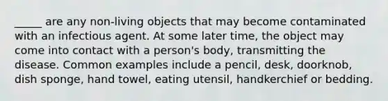 _____ are any non-living objects that may become contaminated with an infectious agent. At some later time, the object may come into contact with a person's body, transmitting the disease. Common examples include a pencil, desk, doorknob, dish sponge, hand towel, eating utensil, handkerchief or bedding.