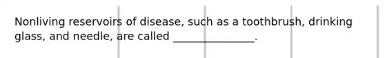 Nonliving reservoirs of disease, such as a toothbrush, drinking glass, and needle, are called _______________.