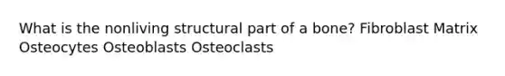 What is the nonliving structural part of a bone? Fibroblast Matrix Osteocytes Osteoblasts Osteoclasts