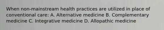 When non-mainstream health practices are utilized in place of conventional care: A. Alternative medicine B. Complementary medicine C. Integrative medicine D. Allopathic medicine