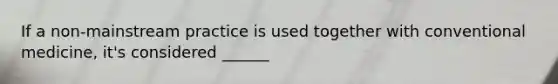 If a non-mainstream practice is used together with conventional medicine, it's considered ______