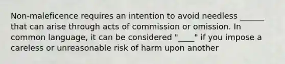 Non-maleficence requires an intention to avoid needless ______ that can arise through acts of commission or omission. In common language, it can be considered "____" if you impose a careless or unreasonable risk of harm upon another