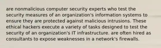 are nonmalicious computer security experts who test the security measures of an organization's information systems to ensure they are protected against malicious intrusions. These ethical hackers execute a variety of tasks designed to test the security of an organization's IT infrastructure. are often hired as consultants to expose weaknesses in a network's firewalls.