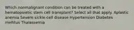 Which nonmalignant condition can be treated with a hematopoietic stem cell transplant? Select all that apply. Aplastic anemia Severe sickle-cell disease Hypertension Diabetes mellitus Thalassemia