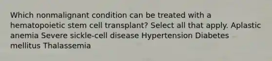 Which nonmalignant condition can be treated with a hematopoietic stem cell transplant? Select all that apply. Aplastic anemia Severe sickle-cell disease Hypertension Diabetes mellitus Thalassemia