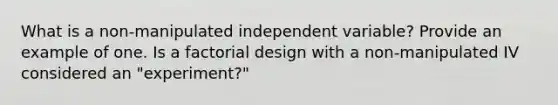 What is a non-manipulated independent variable? Provide an example of one. Is a factorial design with a non-manipulated IV considered an "experiment?"