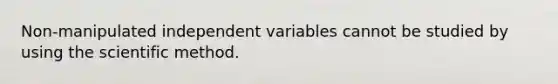 Non-manipulated independent variables cannot be studied by using the scientific method.