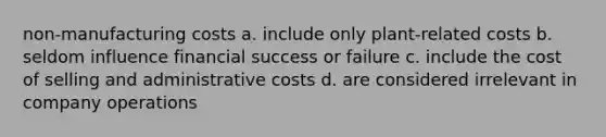 non-manufacturing costs a. include only plant-related costs b. seldom influence financial success or failure c. include the cost of selling and administrative costs d. are considered irrelevant in company operations