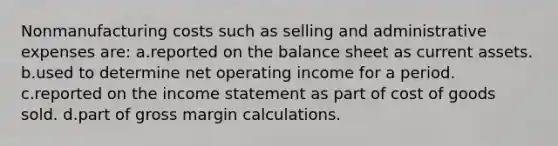 Nonmanufacturing costs such as selling and administrative expenses are: a.reported on the balance sheet as current assets. b.used to determine net operating income for a period. c.reported on the income statement as part of cost of goods sold. d.part of gross margin calculations.