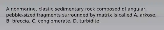 A nonmarine, clastic sedimentary rock composed of angular, pebble-sized fragments surrounded by matrix is called A. arkose. B. breccia. C. conglomerate. D. turbidite.