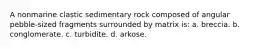 A nonmarine clastic sedimentary rock composed of angular pebble-sized fragments surrounded by matrix is: a. breccia. b. conglomerate. c. turbidite. d. arkose.