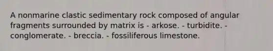 A nonmarine clastic sedimentary rock composed of angular fragments surrounded by matrix is - arkose. - turbidite. - conglomerate. - breccia. - fossiliferous limestone.