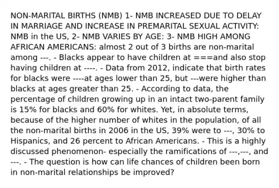 NON-MARITAL BIRTHS (NMB) 1- NMB INCREASED DUE TO DELAY IN MARRIAGE AND INCREASE IN PREMARITAL SEXUAL ACTIVITY: NMB in the US, 2- NMB VARIES BY AGE: 3- NMB HIGH AMONG AFRICAN AMERICANS: almost 2 out of 3 births are non-marital among ---. - Blacks appear to have children at ===and also stop having children at ----. - Data from 2012, indicate that birth rates for blacks were ----at ages lower than 25, but ---were higher than blacks at ages greater than 25. - According to data, the percentage of children growing up in an intact two-parent family is 15% for blacks and 60% for whites. Yet, in absolute terms, because of the higher number of whites in the population, of all the non-marital births in 2006 in the US, 39% were to ---, 30% to Hispanics, and 26 percent to African Americans. - This is a highly discussed phenomenon- especially the ramifications of ---,---, and ---. - The question is how can life chances of children been born in non-marital relationships be improved?