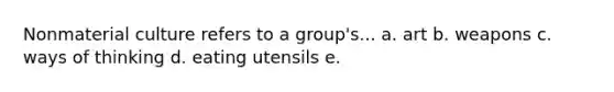 Nonmaterial culture refers to a group's... a. art b. weapons c. ways of thinking d. eating utensils e.