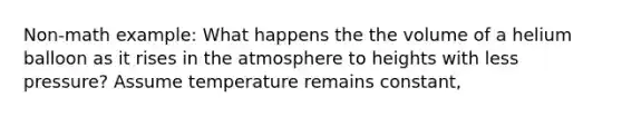 Non-math example: What happens the the volume of a helium balloon as it rises in the atmosphere to heights with less pressure? Assume temperature remains constant,