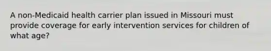 A non-Medicaid health carrier plan issued in Missouri must provide coverage for early intervention services for children of what age?