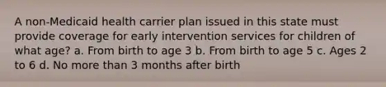 A non-Medicaid health carrier plan issued in this state must provide coverage for early intervention services for children of what age? a. From birth to age 3 b. From birth to age 5 c. Ages 2 to 6 d. No more than 3 months after birth