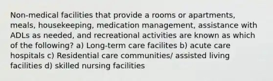 Non-medical facilities that provide a rooms or apartments, meals, housekeeping, medication management, assistance with ADLs as needed, and recreational activities are known as which of the following? a) Long-term care facilites b) acute care hospitals c) Residential care communities/ assisted living facilities d) skilled nursing facilities