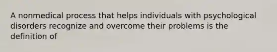 A nonmedical process that helps individuals with psychological disorders recognize and overcome their problems is the definition of