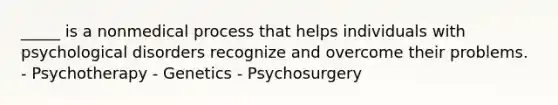 _____ is a nonmedical process that helps individuals with psychological disorders recognize and overcome their problems. - Psychotherapy - Genetics - Psychosurgery