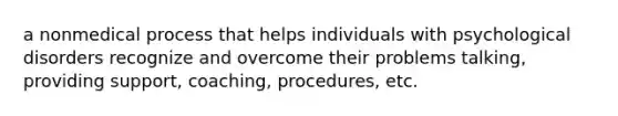 a nonmedical process that helps individuals with psychological disorders recognize and overcome their problems talking, providing support, coaching, procedures, etc.