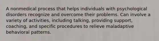 A nonmedical process that helps individuals with <a href='https://www.questionai.com/knowledge/ki9dj0ALpL-psychological-disorders' class='anchor-knowledge'>psychological disorders</a> recognize and overcome their problems. Can involve a variety of activities, including talking, providing support, coaching, and specific procedures to relieve maladaptive behavioral patterns.