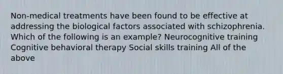 Non-medical treatments have been found to be effective at addressing the biological factors associated with schizophrenia. Which of the following is an example? Neurocognitive training Cognitive behavioral therapy Social skills training All of the above