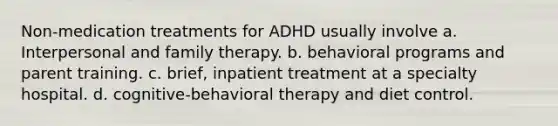 Non-medication treatments for ADHD usually involve a. Interpersonal and family therapy. b. behavioral programs and parent training. c. brief, inpatient treatment at a specialty hospital. d. cognitive-behavioral therapy and diet control.