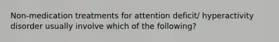 Non-medication treatments for attention deficit/ hyperactivity disorder usually involve which of the following?
