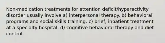 Non-medication treatments for attention deficit/hyperactivity disorder usually involve a) interpersonal therapy. b) behavioral programs and social skills training. c) brief, inpatient treatment at a specialty hospital. d) cognitive behavioral therapy and diet control.