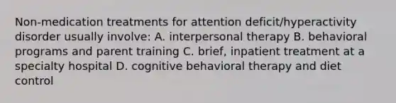 Non-medication treatments for attention deficit/hyperactivity disorder usually involve: A. interpersonal therapy B. behavioral programs and parent training C. brief, inpatient treatment at a specialty hospital D. cognitive behavioral therapy and diet control