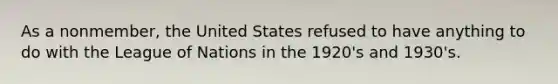 As a nonmember, the United States refused to have anything to do with the League of Nations in the 1920's and 1930's.