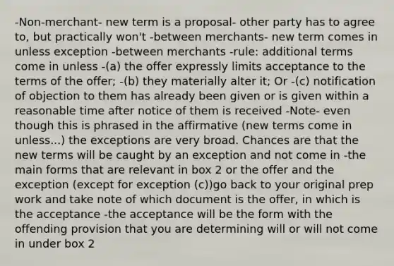 -Non-merchant- new term is a proposal- other party has to agree to, but practically won't -between merchants- new term comes in unless exception -between merchants -rule: additional terms come in unless -(a) the offer expressly limits acceptance to the terms of the offer; -(b) they materially alter it; Or -(c) notification of objection to them has already been given or is given within a reasonable time after notice of them is received -Note- even though this is phrased in the affirmative (new terms come in unless...) the exceptions are very broad. Chances are that the new terms will be caught by an exception and not come in -the main forms that are relevant in box 2 or the offer and the exception (except for exception (c))go back to your original prep work and take note of which document is the offer, in which is the acceptance -the acceptance will be the form with the offending provision that you are determining will or will not come in under box 2