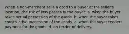 When a non-merchant sells a good to a buyer at the seller's location, the risk of loss passes to the buyer: a. when the buyer takes actual possession of the goods. b. when the buyer takes constructive possession of the goods. c. when the buyer tenders payment for the goods. d. on tender of delivery.