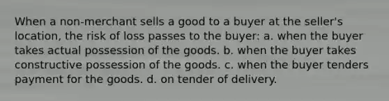 When a non-merchant sells a good to a buyer at the seller's location, the risk of loss passes to the buyer: a. when the buyer takes actual possession of the goods. b. when the buyer takes constructive possession of the goods. c. when the buyer tenders payment for the goods. d. on tender of delivery.