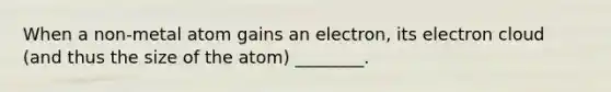 When a non-metal atom gains an electron, its electron cloud (and thus the size of the atom) ________.