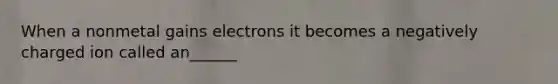 When a nonmetal gains electrons it becomes a negatively charged ion called an______