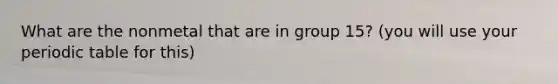 What are the nonmetal that are in group 15? (you will use your periodic table for this)