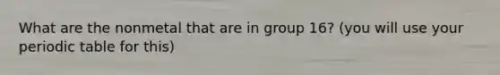 What are the nonmetal that are in group 16? (you will use your periodic table for this)