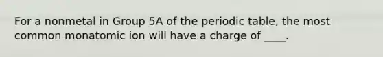 For a nonmetal in Group 5A of the periodic table, the most common monatomic ion will have a charge of ____.