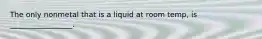 The only nonmetal that is a liquid at room temp, is _________________.